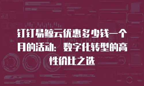 钉钉易鲸云优惠多少钱一个月的活动：数字化转型的高性价比之选