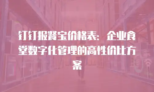 钉钉报餐宝价格表：企业食堂数字化管理的高性价比方案
