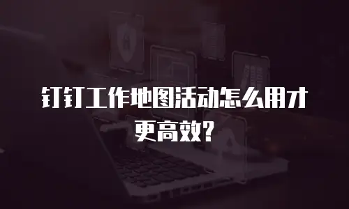 钉钉工作地图活动怎么用才更高效？