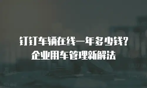 钉钉车辆在线一年多少钱？企业用车管理新解法