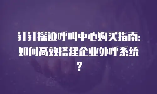 钉钉探迹呼叫中心购买指南：如何高效搭建企业外呼系统？