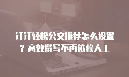 钉钉轻松公文推荐怎么设置？高效撰写不再依赖人工