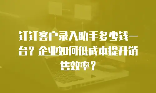 钉钉客户录入助手多少钱一台？企业如何低成本提升销售效率？