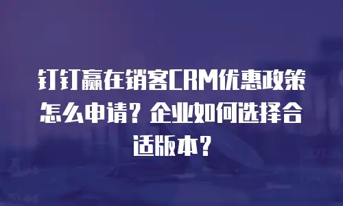钉钉赢在销客CRM优惠政策怎么申请？企业如何选择合适版本？