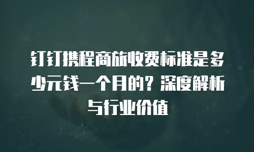 钉钉携程商旅收费标准是多少元钱一个月的？深度解析与行业价值
