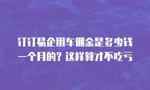 钉钉易企用车佣金是多少钱一个月的？这样算才不吃亏