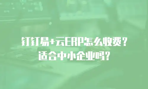 钉钉易+云ERP怎么收费？适合中小企业吗？
