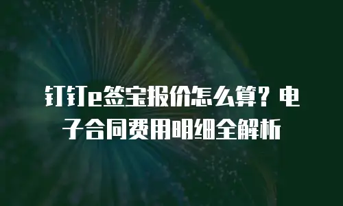 钉钉e签宝报价怎么算？电子合同费用明细全解析