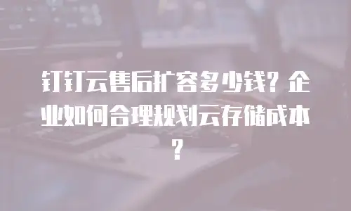钉钉云售后扩容多少钱？企业如何合理规划云存储成本？