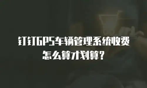 钉钉GPS车辆管理系统收费怎么算才划算？
