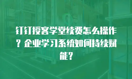 钉钉授客学堂续费怎么操作？企业学习系统如何持续赋能？