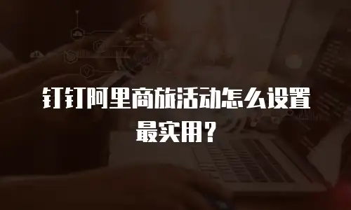 钉钉阿里商旅活动怎么设置最实用？
