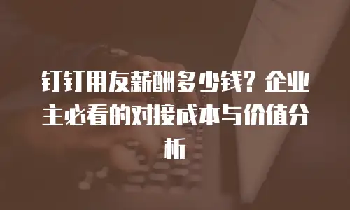 钉钉用友薪酬多少钱？企业主必看的对接成本与价值分析