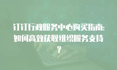 钉钉行政服务中心购买指南：如何高效获取组织服务支持？
