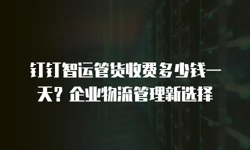 钉钉智运管货收费多少钱一天？企业物流管理新选择