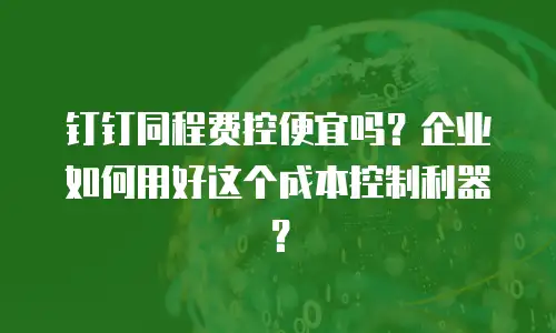 钉钉同程费控便宜吗？企业如何用好这个成本控制利器？