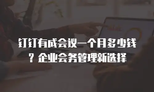 钉钉有成会议一个月多少钱？企业会务管理新选择