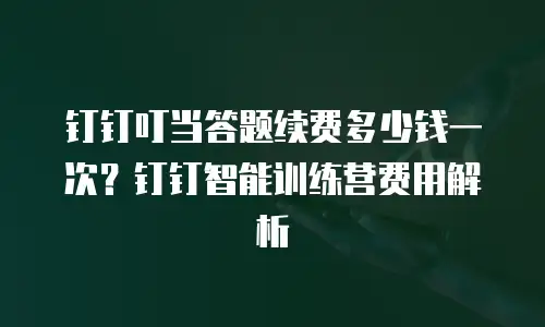 钉钉叮当答题续费多少钱一次？钉钉智能训练营费用解析