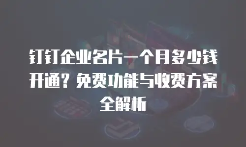 钉钉企业名片一个月多少钱开通？免费功能与收费方案全解析