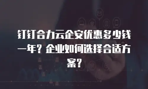 钉钉合力云企安优惠多少钱一年？企业如何选择合适方案？