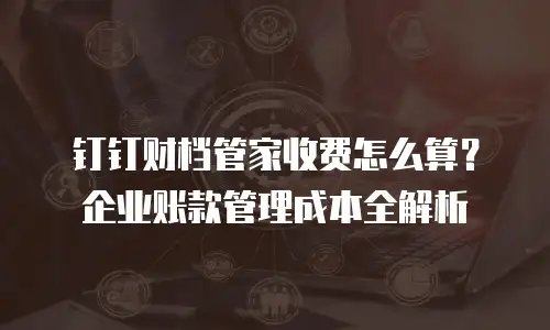 钉钉财档管家收费怎么算？企业账款管理成本全解析
