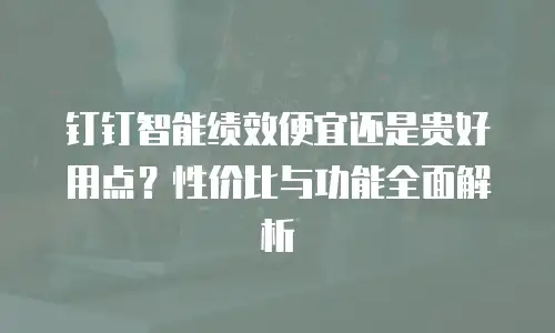 钉钉智能绩效便宜还是贵好用点？性价比与功能全面解析