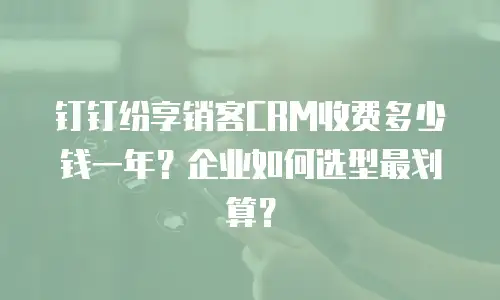 钉钉纷享销客CRM收费多少钱一年？企业如何选型最划算？