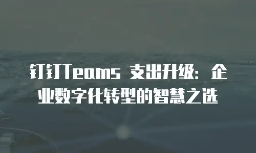 钉钉Teams 支出升级：企业数字化转型的智慧之选