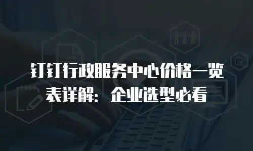 钉钉行政服务中心价格一览表详解：企业选型必看