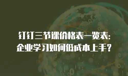 钉钉三节课价格表一览表：企业学习如何低成本上手？