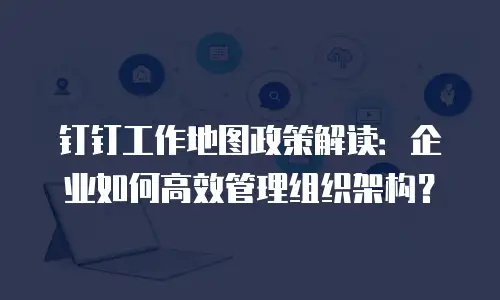 钉钉工作地图政策解读：企业如何高效管理组织架构？