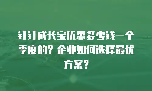钉钉成长宝优惠多少钱一个季度的？企业如何选择最优方案？
