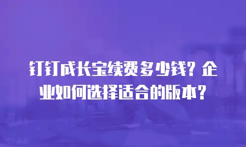 钉钉成长宝续费多少钱？企业如何选择适合的版本？