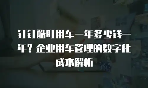 钉钉酷盯用车一年多少钱一年？企业用车管理的数字化成本解析