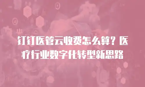 钉钉医管云收费怎么算？医疗行业数字化转型新思路