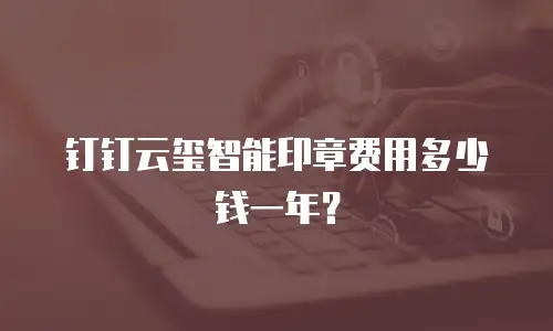 钉钉云玺智能印章费用多少钱一年？