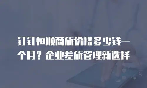 钉钉恒顺商旅价格多少钱一个月？企业差旅管理新选择