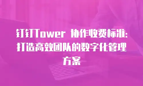 钉钉Tower 协作收费标准：打造高效团队的数字化管理方案