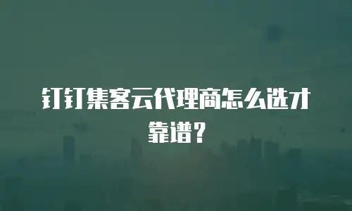 钉钉集客云代理商怎么选才靠谱？