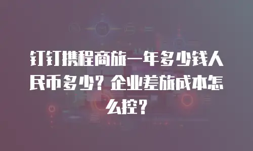 钉钉携程商旅一年多少钱人民币多少？企业差旅成本怎么控？