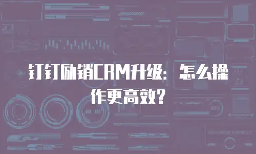 钉钉励销CRM升级：怎么操作更高效？