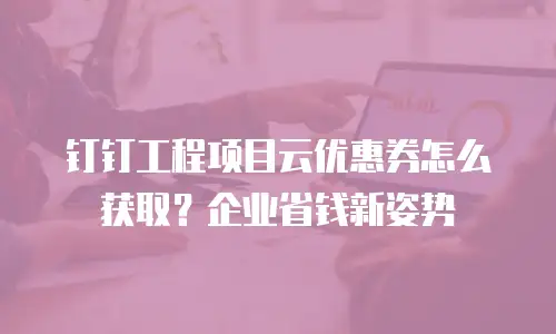 钉钉工程项目云优惠券怎么获取？企业省钱新姿势
