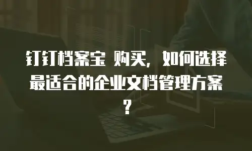 钉钉档案宝 购买，如何选择最适合的企业文档管理方案？