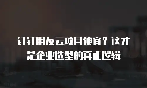钉钉用友云项目便宜？这才是企业选型的真正逻辑