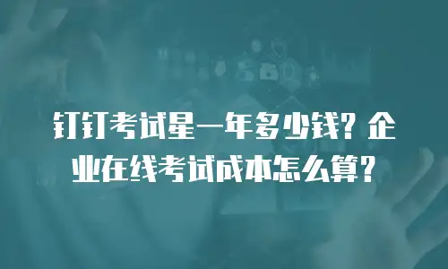 钉钉考试星一年多少钱？企业在线考试成本怎么算？