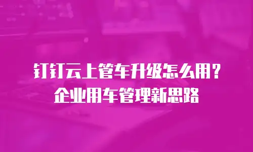 钉钉云上管车升级怎么用？企业用车管理新思路