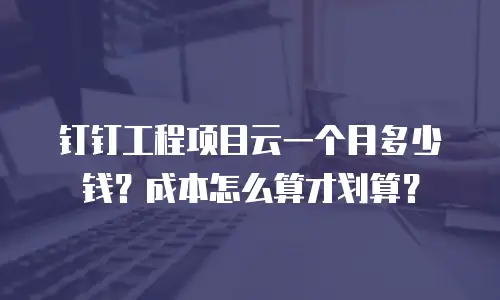 钉钉工程项目云一个月多少钱？成本怎么算才划算？