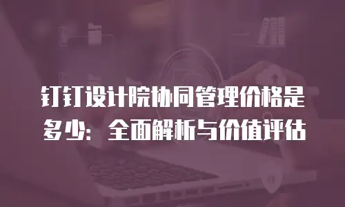 钉钉设计院协同管理价格是多少：全面解析与价值评估