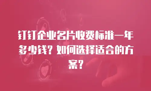 钉钉企业名片收费标准一年多少钱？如何选择适合的方案？