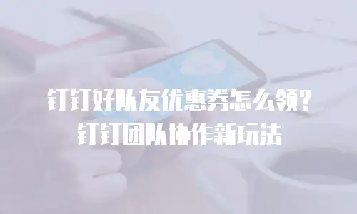 钉钉好队友优惠券怎么领？钉钉团队协作新玩法